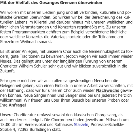 Mit der Vielfalt des Gesanges Grenzen überwinden  Wir wollen mit unseren Liedern jung und alt verbinden, kulturelle und politische Grenzen überwinden. So wirken wir bei der Bereicherung des kulturellen Lebens im Killertal und darüber hinaus mit unseren weltlichen und kirchlichen Veranstaltungen und Konzerten regelmäßig mit. Zu unseren festen Programmpunkten gehören zum Beispiel verschiedene kirchliche oder weltliche Konzerte, die Vatertagshockete oder die Teilnahme am Starzelmer Weihnachtsmarkt.  Es ist unser Anliegen, mit unserem Chor auch die Gemeinnützigkeit zu fördern, gute Traditionen zu bewahren, jedoch wagen wir auch immer wieder Neues. Das gelingt uns unter der langjährigen Führung von unserem Chorleiter Wilhelm Schuler sehr gut und wir blicken zuversichtlich in die Zukunft.  Sehr gerne möchten wir auch allen sangesfreudigen Menschen die Gelegenheit geben, sich einen Einblick in unsere Arbeit zu verschaffen, mit der Hoffnung, dass wir für unseren Chor auch wieder Nachwuchs gewinnen können. Neue Sängerinnen und Sänger sind bei uns jederzeit herzlich willkommen! Wir freuen uns über Ihren Besuch bei unseren Proben oder Ihre Anfrage!  Unsere Chorliteratur umfasst sowohl den klassischen Chorgesang, als auch modernes Liedgut. Die Chorproben finden jeweils am Mittwoch um 18:00 Uhr im Vereinslokal des Rathauses Starzeln, Professor-Schelkle-Straße 4, 72393 Burladingen statt.