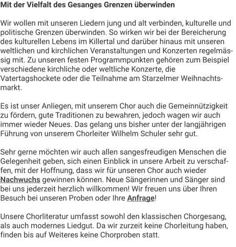 Mit der Vielfalt des Gesanges Grenzen überwinden  Wir wollen mit unseren Liedern jung und alt verbinden, kulturelle und politische Grenzen überwinden. So wirken wir bei der Bereicherung des kulturellen Lebens im Killertal und darüber hinaus mit unseren weltlichen und kirchlichen Veranstaltungen und Konzerten regelmässig mit. Zu unseren festen Programmpunkten gehören zum Beispiel verschiedene kirchliche oder weltliche Konzerte, die Vatertagshockete oder die Teilnahme am Starzelmer Weihnachtsmarkt.  Es ist unser Anliegen, mit unserem Chor auch die Gemeinnützigkeit zu fördern, gute Traditionen zu bewahren, jedoch wagen wir auch immer wieder Neues. Das gelang uns bisher unter der langjährigen Führung von unserem Chorleiter Wilhelm Schuler sehr gut.   Sehr gerne möchten wir auch allen sangesfreudigen Menschen die Gelegenheit geben, sich einen Einblick in unsere Arbeit zu verschaffen, mit der Hoffnung, dass wir für unseren Chor auch wieder Nachwuchs gewinnen können. Neue Sängerinnen und Sänger sind bei uns jederzeit herzlich willkommen! Wir freuen uns über Ihren Besuch bei unseren Proben oder Ihre Anfrage!  Unsere Chorliteratur umfasst sowohl den klassischen Chorgesang, als auch modernes Liedgut. Da wir zurzeit keine Chorleitung haben, finden bis auf Weiteres keine Chorproben statt.